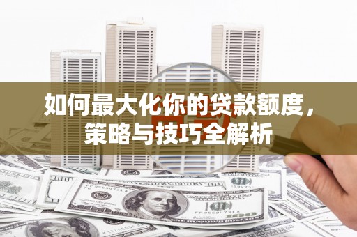 申扎如何最大化你的贷款额度，策略与技巧全解析