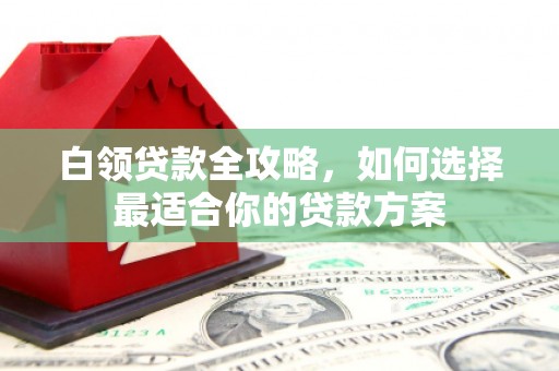 申扎白领贷款全攻略，如何选择最适合你的贷款方案